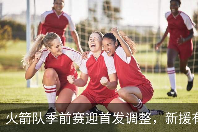 火箭队季前赛迎首发调整，新援有望首秀，替补阵容闪耀