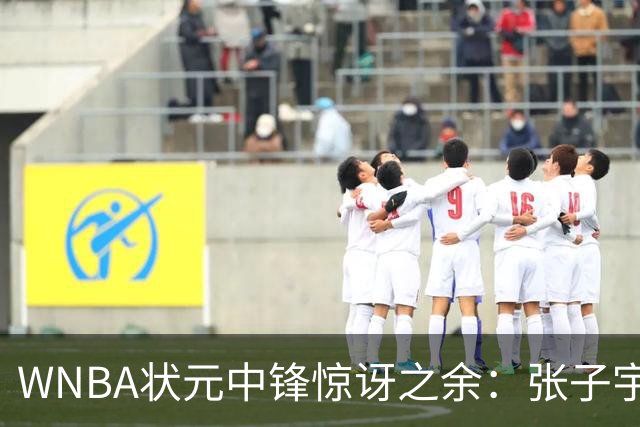WNBA状元中锋惊讶之余：张子宇的传球选择何以令人困惑？